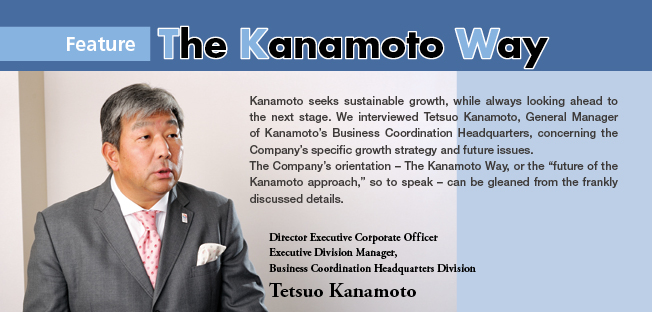 Kanamoto seeks sustainable growth, while always looking ahead to the next stage. We interviewed Tetsuo Kanamoto, General Manager of Kanamoto's Business Coordination Headquarters, concerning the Company's specific growth strategy and future issues.
The Company's orientation – The Kanamoto Way, or the future of the Kanamoto approach, so to speak – can be gleaned from the frankly discussed details. Director Executive Corporate Officer Executive Division Manager,Business Coordination Headquarters Division Tetsuo Kanamoto